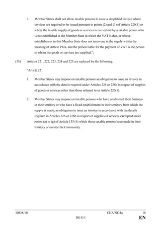 2.   Member States shall not allow taxable persons to issue a simplified invoice where
            invoices are required to be issued pursuant to points (2) and (3) of Article 220(1) or
            where the taxable supply of goods or services is carried out by a taxable person who
            is not established in the Member State in which the VAT is due, or whose
            establishment in that Member State does not intervene in the supply within the
            meaning of Article 192a, and the person liable for the payment of VAT is the person
            to whom the goods or services are supplied.";

(15)   Articles 221, 222, 223, 224 and 225 are replaced by the following:

       "Article 221

       1.   Member States may impose on taxable persons an obligation to issue an invoice in
            accordance with the details required under Articles 226 or 226b in respect of supplies
            of goods or services other than those referred to in Article 220(1).

       2.   Member States may impose on taxable persons who have established their business
            in their territory or who have a fixed establishment in their territory from which the
            supply is made, an obligation to issue an invoice in accordance with the details
            required in Articles 226 or 226b in respect of supplies of services exempted under
            points (a) to (g) of Article 135 (1) which those taxable persons have made in their
            territory or outside the Community.




10858/10                                                             CHA/NC/hc                    18
                                            DG G I                                             EN
 