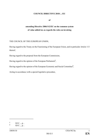 COUNCIL DIRECTIVE 2010/…/EU


                                                  of


                       amending Directive 2006/112/EC on the common system
                         of value added tax as regards the rules on invoicing




THE COUNCIL OF THE EUROPEAN UNION,

Having regard to the Treaty on the Functioning of the European Union, and in particular Article 113
thereof,

Having regard to the proposal from the European Commission,

Having regard to the opinion of the European Parliament1,

Having regard to the opinion of the European Economic and Social Committee2,

Acting in accordance with a special legislative procedure,




1
       OJ C , , p. .
2
       OJ C , , p. .

10858/10                                                              CHA/NC/hc                  1
                                               DG G I                                        EN
 
