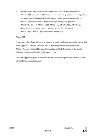 3.    Member States may release taxable persons from the obligation laid down in
             Article 220(1) or in Article 220a to issue an invoice in respect of supplies of goods or
             services which they have made in their territory and which are exempt, with or
             without deductibility of the VAT paid in the preceding stage, pursuant to
             Articles 110 and 111, Article 125(1), Article 127, Article 128(1), Article 132,
             points (h) to (l) of Article 135(1), Articles 136, 371, 375, 376 and 377,
             Article 378(2), Article 379(2) and Articles 380 to 390b.

       Article 222

       For supplies of goods carried out in accordance with the conditions specified in Article 138
       or for supplies of services for which VAT is payable by the customer pursuant to
       Article 196, an invoice shall be issued no later than on the fifteenth day of the month
       following that in which the chargeable event occurs.

       For other supplies of goods or services Member States may impose time-limits on taxable
       persons for the issue of invoices.




10858/10                                                                CHA/NC/hc                 19
                                             DG G I                                              EN
 