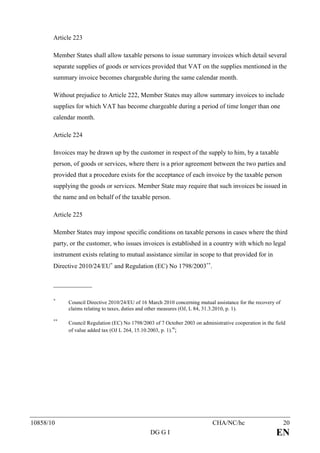 Article 223

       Member States shall allow taxable persons to issue summary invoices which detail several
       separate supplies of goods or services provided that VAT on the supplies mentioned in the
       summary invoice becomes chargeable during the same calendar month.

       Without prejudice to Article 222, Member States may allow summary invoices to include
       supplies for which VAT has become chargeable during a period of time longer than one
       calendar month.

       Article 224

       Invoices may be drawn up by the customer in respect of the supply to him, by a taxable
       person, of goods or services, where there is a prior agreement between the two parties and
       provided that a procedure exists for the acceptance of each invoice by the taxable person
       supplying the goods or services. Member State may require that such invoices be issued in
       the name and on behalf of the taxable person.

       Article 225

       Member States may impose specific conditions on taxable persons in cases where the third
       party, or the customer, who issues invoices is established in a country with which no legal
       instrument exists relating to mutual assistance similar in scope to that provided for in
       Directive 2010/24/EU∗ and Regulation (EC) No 1798/2003∗∗.

       ____________

       ∗
             Council Directive 2010/24/EU of 16 March 2010 concerning mutual assistance for the recovery of
             claims relating to taxes, duties and other measures (OJ, L 84, 31.3.2010, p. 1).

       ∗∗
             Council Regulation (EC) No 1798/2003 of 7 October 2003 on administrative cooperation in the field
             of value added tax (OJ L 264, 15.10.2003, p. 1).";




10858/10                                                                     CHA/NC/hc                        20
                                                 DG G I                                                  EN
 