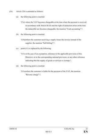 (16)   Article 226 is amended as follows:

       (a)   the following point is inserted:

             "(7a) where the VAT becomes chargeable at the time when the payment is received
                   in accordance with Article 66 (b) and the right of deduction arises at the time
                   the deductible tax becomes chargeable, the mention "Cash accounting";";

       (b)   the following point is inserted:

             "(10a)where the customer receiving a supply issues the invoice instead of the
                   supplier, the mention "Self-billing";";

       (c)   point (11) is replaced by the following:

             "(11) in the case of an exemption, reference to the applicable provision of this
                   Directive, or to the corresponding national provision, or any other reference
                   indicating that the supply of goods or services is exempt;";

       (d)   the following point is inserted:

             "(11a)where the customer is liable for the payment of the VAT, the mention
                   "Reverse charge";";




10858/10                                                              CHA/NC/hc                      21
                                                DG G I                                          EN
 