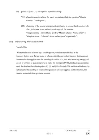 (e)   points (13) and (14) are replaced by the following:

              "(13) where the margin scheme for travel agents is applied, the mention "Margin
                    scheme - Travel agents";

              (14) where one of the special arrangements applicable to second-hand goods, works
                    of art, collectors' items and antiques is applied, the mention
                    "Margin scheme - Second-hand goods"; "Margin scheme - Works of art" or
                    "Margin scheme - Collector's items and antiques "respectively;";

(17)   the following Articles are inserted:

        "Article 226a

        Where the invoice is issued by a taxable person, who is not established in the
        Member State where the tax is due or whose establishment in that Member State does not
        intervene in the supply within the meaning of Article 192a, and who is making a supply of
        goods or services to a customer who is liable for payment of VAT, the taxable person may
        omit the details referred to in points (8), (9) and (10) of Article 226 and instead indicate, by
        reference to the quantity or extent of the goods or services supplied and their nature, the
        taxable amount of those goods or services.




10858/10                                                                CHA/NC/hc                     22
                                               DG G I                                             EN
 