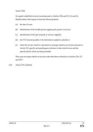 Article 226b

       As regards simplified invoices issued pursuant to Articles 220a and 221 (1) and (2),
       Member States shall require at least the following details:

       (a)   the date of issue;

       (b)   identification of the taxable person supplying the goods or services;

       (c)   identification of the type of goods or services supplied;

       (d)   the VAT amount payable or the information needed to calculate it;

       (e)   where the invoice issued is a document or message treated as an invoice pursuant to
             Article 219, specific and unambiguous reference to that initial invoice and the
             specific details which are being amended.

       They may not require details on invoices other than those referred to in Articles 226, 227
       and 230.";

(18)   Article 228 is deleted;




10858/10                                                                 CHA/NC/hc                  23
                                             DG G I                                            EN
 