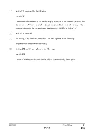 (19)   Article 230 is replaced by the following:

       "Article 230

       The amounts which appear on the invoice may be expressed in any currency, provided that
       the amount of VAT payable or to be adjusted is expressed in the national currency of the
       Member State, using the conversion rate mechanism provided for in Article 91.";

(20)   Article 231 is deleted;

(21)   the heading of Section 5 of Chapter 3 of Title XI is replaced by the following:

       "Paper invoices and electronic invoices";

(22)   Articles 232 and 233 are replaced by the following:

       "Article 232

       The use of an electronic invoice shall be subject to acceptance by the recipient.




10858/10                                                              CHA/NC/hc                   24
                                             DG G I                                         EN
 