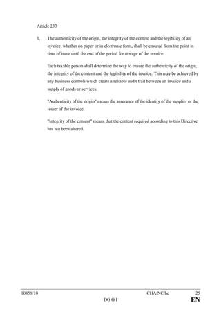 Article 233

       1.   The authenticity of the origin, the integrity of the content and the legibility of an
            invoice, whether on paper or in electronic form, shall be ensured from the point in
            time of issue until the end of the period for storage of the invoice.

            Each taxable person shall determine the way to ensure the authenticity of the origin,
            the integrity of the content and the legibility of the invoice. This may be achieved by
            any business controls which create a reliable audit trail between an invoice and a
            supply of goods or services.

            "Authenticity of the origin" means the assurance of the identity of the supplier or the
            issuer of the invoice.

            "Integrity of the content" means that the content required according to this Directive
            has not been altered.




10858/10                                                               CHA/NC/hc                     25
                                             DG G I                                                 EN
 
