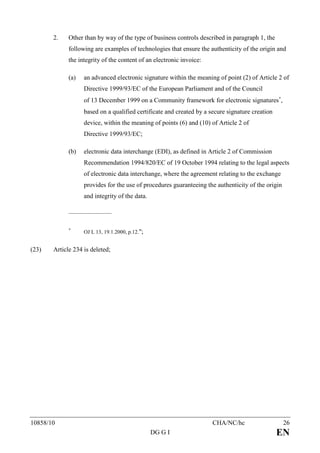 2.    Other than by way of the type of business controls described in paragraph 1, the
             following are examples of technologies that ensure the authenticity of the origin and
             the integrity of the content of an electronic invoice:

             (a)    an advanced electronic signature within the meaning of point (2) of Article 2 of
                    Directive 1999/93/EC of the European Parliament and of the Council
                    of 13 December 1999 on a Community framework for electronic signatures∗,
                    based on a qualified certificate and created by a secure signature creation
                    device, within the meaning of points (6) and (10) of Article 2 of
                    Directive 1999/93/EC;

             (b)    electronic data interchange (EDI), as defined in Article 2 of Commission
                    Recommendation 1994/820/EC of 19 October 1994 relating to the legal aspects
                    of electronic data interchange, where the agreement relating to the exchange
                    provides for the use of procedures guaranteeing the authenticity of the origin
                    and integrity of the data.

             ____________________



             ∗
                    OJ L 13, 19.1.2000, p.12.";


(23)   Article 234 is deleted;




10858/10                                                               CHA/NC/hc                     26
                                                  DG G I                                          EN
 