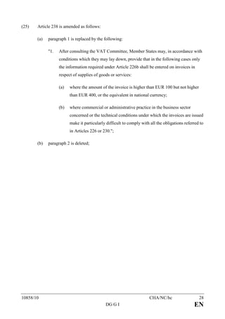 (25)   Article 238 is amended as follows:

       (a)   paragraph 1 is replaced by the following:

             "1.   After consulting the VAT Committee, Member States may, in accordance with
                   conditions which they may lay down, provide that in the following cases only
                   the information required under Article 226b shall be entered on invoices in
                   respect of supplies of goods or services:

                   (a)   where the amount of the invoice is higher than EUR 100 but not higher
                         than EUR 400, or the equivalent in national currency;

                   (b)   where commercial or administrative practice in the business sector
                         concerned or the technical conditions under which the invoices are issued
                         make it particularly difficult to comply with all the obligations referred to
                         in Articles 226 or 230.";

       (b)   paragraph 2 is deleted;




10858/10                                                              CHA/NC/hc                    28
                                             DG G I                                             EN
 
