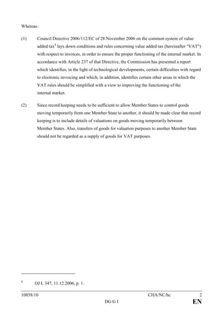 Whereas:

(1)    Council Directive 2006/112/EC of 28 November 2006 on the common system of value
       added tax1 lays down conditions and rules concerning value added tax (hereinafter "VAT")
       with respect to invoices, in order to ensure the proper functioning of the internal market. In
       accordance with Article 237 of that Directive, the Commission has presented a report
       which identifies, in the light of technological developments, certain difficulties with regard
       to electronic invoicing and which, in addition, identifies certain other areas in which the
       VAT rules should be simplified with a view to improving the functioning of the
       internal market.

(2)    Since record keeping needs to be sufficient to allow Member States to control goods
       moving temporarily from one Member State to another, it should be made clear that record
       keeping is to include details of valuations on goods moving temporarily between
       Member States. Also, transfers of goods for valuation purposes to another Member State
       should not be regarded as a supply of goods for VAT purposes.




1
      OJ L 347, 11.12.2006, p. 1.

10858/10                                                              CHA/NC/hc                      2
                                             DG G I                                             EN
 