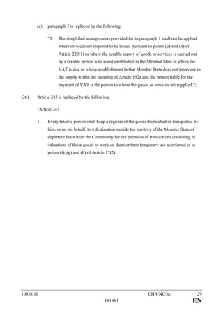 (c)   paragraph 3 is replaced by the following:

             "3.   The simplified arrangements provided for in paragraph 1 shall not be applied
                   where invoices are required to be issued pursuant to points (2) and (3) of
                   Article 220(1) or where the taxable supply of goods or services is carried out
                   by a taxable person who is not established in the Member State in which the
                   VAT is due or whose establishment in that Member State does not intervene in
                   the supply within the meaning of Article 192a and the person liable for the
                   payment of VAT is the person to whom the goods or services are supplied.";

(26)   Article 243 is replaced by the following:

       "Article 243

       1.    Every taxable person shall keep a register of the goods dispatched or transported by
             him, or on his behalf, to a destination outside the territory of the Member State of
             departure but within the Community for the purposes of transactions consisting in
             valuations of those goods or work on them or their temporary use as referred to in
             points (f), (g) and (h) of Article 17(2).




10858/10                                                              CHA/NC/hc                     29
                                               DG G I                                           EN
 