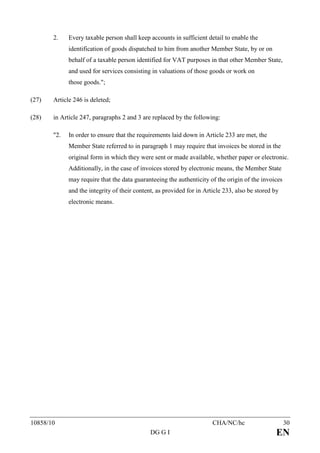 2.    Every taxable person shall keep accounts in sufficient detail to enable the
             identification of goods dispatched to him from another Member State, by or on
             behalf of a taxable person identified for VAT purposes in that other Member State,
             and used for services consisting in valuations of those goods or work on
             those goods.";

(27)   Article 246 is deleted;

(28)   in Article 247, paragraphs 2 and 3 are replaced by the following:

       "2.   In order to ensure that the requirements laid down in Article 233 are met, the
             Member State referred to in paragraph 1 may require that invoices be stored in the
             original form in which they were sent or made available, whether paper or electronic.
             Additionally, in the case of invoices stored by electronic means, the Member State
             may require that the data guaranteeing the authenticity of the origin of the invoices
             and the integrity of their content, as provided for in Article 233, also be stored by
             electronic means.




10858/10                                                               CHA/NC/hc                     30
                                              DG G I                                             EN
 