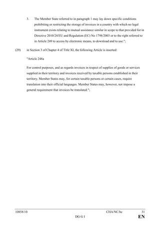 3.    The Member State referred to in paragraph 1 may lay down specific conditions
             prohibiting or restricting the storage of invoices in a country with which no legal
             instrument exists relating to mutual assistance similar in scope to that provided for in
             Directive 2010/24/EU and Regulation (EC) No 1798/2003 or to the right referred to
             in Article 249 to access by electronic means, to download and to use.";

(29)   in Section 3 of Chapter 4 of Title XI, the following Article is inserted:

       "Article 248a

       For control purposes, and as regards invoices in respect of supplies of goods or services
       supplied in their territory and invoices received by taxable persons established in their
       territory, Member States may, for certain taxable persons or certain cases, require
       translation into their official languages. Member States may, however, not impose a
       general requirement that invoices be translated.";




10858/10                                                               CHA/NC/hc                    31
                                              DG G I                                               EN
 