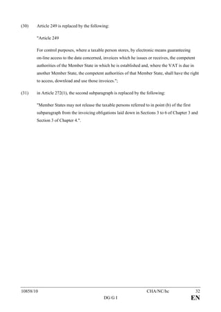 (30)   Article 249 is replaced by the following:

       "Article 249

       For control purposes, where a taxable person stores, by electronic means guaranteeing
       on-line access to the data concerned, invoices which he issues or receives, the competent
       authorities of the Member State in which he is established and, where the VAT is due in
       another Member State, the competent authorities of that Member State, shall have the right
       to access, download and use those invoices.";

(31)   in Article 272(1), the second subparagraph is replaced by the following:

       "Member States may not release the taxable persons referred to in point (b) of the first
       subparagraph from the invoicing obligations laid down in Sections 3 to 6 of Chapter 3 and
       Section 3 of Chapter 4.".




10858/10                                                             CHA/NC/hc                     32
                                             DG G I                                               EN
 