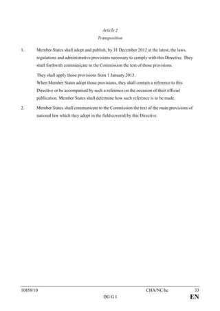 Article 2
                                         Transposition

1.     Member States shall adopt and publish, by 31 December 2012 at the latest, the laws,
       regulations and administrative provisions necessary to comply with this Directive. They
       shall forthwith communicate to the Commission the text of those provisions.

       They shall apply those provisions from 1 January 2013.
       When Member States adopt those provisions, they shall contain a reference to this
       Directive or be accompanied by such a reference on the occasion of their official
       publication. Member States shall determine how such reference is to be made.

2.     Member States shall communicate to the Commission the text of the main provisions of
       national law which they adopt in the field covered by this Directive.




10858/10                                                             CHA/NC/hc                   33
                                             DG G I                                          EN
 