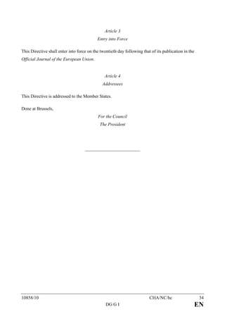 Article 3
                                           Entry into Force

This Directive shall enter into force on the twentieth day following that of its publication in the
Official Journal of the European Union.


                                               Article 4
                                              Addressees

This Directive is addressed to the Member States.

Done at Brussels,
                                           For the Council
                                            The President




10858/10                                                                 CHA/NC/hc                     34
                                                DG G I                                                EN
 