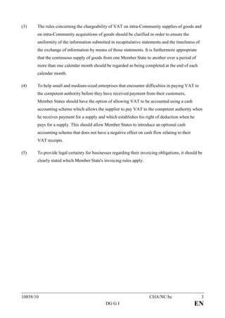 (3)    The rules concerning the chargeability of VAT on intra-Community supplies of goods and
       on intra-Community acquisitions of goods should be clarified in order to ensure the
       uniformity of the information submitted in recapitulative statements and the timeliness of
       the exchange of information by means of those statements. It is furthermore appropriate
       that the continuous supply of goods from one Member State to another over a period of
       more than one calendar month should be regarded as being completed at the end of each
       calendar month.

(4)    To help small and medium-sized enterprises that encounter difficulties in paying VAT to
       the competent authority before they have received payment from their customers,
       Member States should have the option of allowing VAT to be accounted using a cash
       accounting scheme which allows the supplier to pay VAT to the competent authority when
       he receives payment for a supply and which establishes his right of deduction when he
       pays for a supply. This should allow Member States to introduce an optional cash
       accounting scheme that does not have a negative effect on cash flow relating to their
       VAT receipts.

(5)    To provide legal certainty for businesses regarding their invoicing obligations, it should be
       clearly stated which Member State's invoicing rules apply.




10858/10                                                              CHA/NC/hc                     3
                                             DG G I                                            EN
 