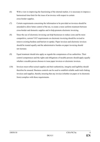 (6)    With a view to improving the functioning of the internal market, it is necessary to impose a
       harmonised time-limit for the issue of an invoice with respect to certain
       cross-border supplies.

(7)    Certain requirements concerning the information to be provided on invoices should be
       amended to allow better control of the tax, to create a more uniform treatment between
       cross-border and domestic supplies and to help promote electronic invoicing.

(8)    Since the use of electronic invoicing can help businesses to reduce costs and be more
       competitive, current VAT requirements on electronic invoicing should be revised to
       remove existing burdens and barriers to uptake. Paper invoices and electronic invoices
       should be treated equally and the administrative burden on paper invoicing should
       not increase.

(9)    Equal treatment should also apply as regards the competences of tax authorities. Their
       control competences and the rights and obligations of taxable persons should apply equally
       whether a taxable person chooses to issue paper invoices or electronic invoices.

(10)   Invoices must reflect actual supplies and their authenticity, integrity and legibility should
       therefore be ensured. Business controls can be used to establish reliable audit trails linking
       invoices and supplies, thereby ensuring that any invoice (whether on paper or in electronic
       form) complies with those requirements.




10858/10                                                               CHA/NC/hc                       4
                                              DG G I                                             EN
 