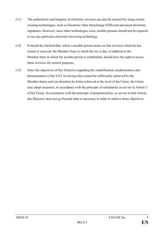 (11)   The authenticity and integrity of electronic invoices can also be ensured by using certain
       existing technologies, such as Electronic Data Interchange (EDI) and advanced electronic
       signatures. However, since other technologies exist, taxable persons should not be required
       to use any particular electronic-invoicing technology.

(12)   It should be clarified that, where a taxable person stores on-line invoices which he has
       issued or received, the Member State in which the tax is due, in addition to the
       Member State in which the taxable person is established, should have the right to access
       those invoices for control purposes.

(13)   Since the objectives of this Directive regarding the simplification, modernisation and
       harmonisation of the VAT invoicing rules cannot be sufficiently achieved by the
       Member States and can therefore be better achieved at the level of the Union, the Union
       may adopt measures, in accordance with the principle of subsidiarity as set out in Article 5
       of the Treaty. In accordance with the principle of proportionality, as set out in that Article,
       this Directive does not go beyond what is necessary in order to achieve those objectives.




10858/10                                                               CHA/NC/hc                     5
                                              DG G I                                              EN
 