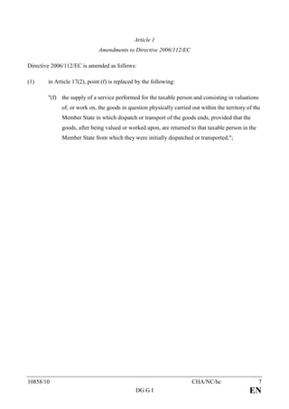 Article 1
                              Amendments to Directive 2006/112/EC

Directive 2006/112/EC is amended as follows:

(1)     in Article 17(2), point (f) is replaced by the following:

        "(f) the supply of a service performed for the taxable person and consisting in valuations
              of, or work on, the goods in question physically carried out within the territory of the
              Member State in which dispatch or transport of the goods ends, provided that the
              goods, after being valued or worked upon, are returned to that taxable person in the
              Member State from which they were initially dispatched or transported;";




10858/10                                                               CHA/NC/hc                     7
                                               DG G I                                            EN
 