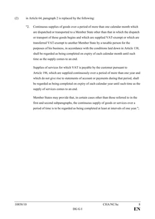 (2)    in Article 64, paragraph 2 is replaced by the following:

       "2.   Continuous supplies of goods over a period of more than one calendar month which
             are dispatched or transported to a Member State other than that in which the dispatch
             or transport of those goods begins and which are supplied VAT-exempt or which are
             transferred VAT-exempt to another Member State by a taxable person for the
             purposes of his business, in accordance with the conditions laid down in Article 138,
             shall be regarded as being completed on expiry of each calendar month until such
             time as the supply comes to an end.

             Supplies of services for which VAT is payable by the customer pursuant to
             Article 196, which are supplied continuously over a period of more than one year and
             which do not give rise to statements of account or payments during that period, shall
             be regarded as being completed on expiry of each calendar year until such time as the
             supply of services comes to an end.

             Member States may provide that, in certain cases other than those referred to in the
             first and second subparagraphs, the continuous supply of goods or services over a
             period of time is to be regarded as being completed at least at intervals of one year.";




10858/10                                                              CHA/NC/hc                     8
                                             DG G I                                             EN
 