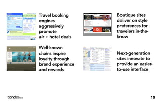 Travel booking      Boutique sites
engines             deliver on style
aggressively        preferences for
promote             travelers in-the-
air + hotel deals   know

Well-known
chains inspire      Next-generation
loyalty through     sites innovate to
brand experience    provide an easier-
and rewards         to-use interface




                                        10
 
