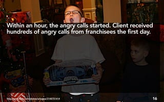 Within an hour, the angry calls started. Client received
hundreds of angry calls from franchisees the first day.




http://www.flickr.com/photos/schoppa/3148751414        16
 