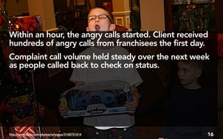 Within an hour, the angry calls started. Client received
hundreds of angry calls from franchisees the first day.
Complaint call volume held steady over the next week
as people called back to check on status.




http://www.flickr.com/photos/schoppa/3148751414        16
 