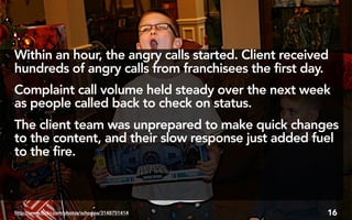 Within an hour, the angry calls started. Client received
hundreds of angry calls from franchisees the first day.
Complaint call volume held steady over the next week
as people called back to check on status.
The client team was unprepared to make quick changes
to the content, and their slow response just added fuel
to the fire.



http://www.flickr.com/photos/schoppa/3148751414        16
 