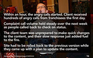 Within an hour, the angry calls started. Client received
hundreds of angry calls from franchisees the first day.
Complaint call volume held steady over the next week
as people called back to check on status.
The client team was unprepared to make quick changes
to the content, and their slow response just added fuel
to the fire.
Site had to be rolled back to the previous version while
they came up with a plan to update the content.
http://www.flickr.com/photos/schoppa/3148751414        16
 
