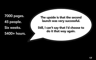 7000 pages.      The upside is that the second
45 people.        launch was very successful.

Six weeks.     Still, I can't say that I'd choose to
                        do it that way again. 
5400+ hours.




                                                       17
 
