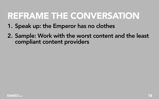 REFRAME THE CONVERSATION
1. Speak up: the Emperor has no clothes
2. Sample: Work with the worst content and the least
   compliant content providers




                                                   18
 