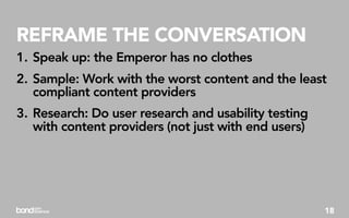 REFRAME THE CONVERSATION
1. Speak up: the Emperor has no clothes
2. Sample: Work with the worst content and the least
   compliant content providers
3. Research: Do user research and usability testing
   with content providers (not just with end users)




                                                      18
 