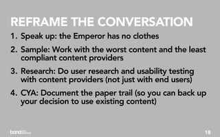 REFRAME THE CONVERSATION
1. Speak up: the Emperor has no clothes
2. Sample: Work with the worst content and the least
   compliant content providers
3. Research: Do user research and usability testing
   with content providers (not just with end users)
4. CYA: Document the paper trail (so you can back up
   your decision to use existing content)


                                                      18
 