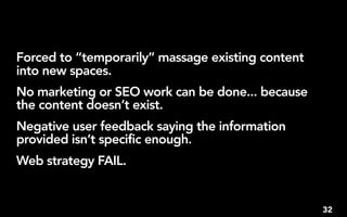 Forced to “temporarily” massage existing content
into new spaces.
No marketing or SEO work can be done... because
the content doesn’t exist.
Negative user feedback saying the information
provided isn’t specific enough.
Web strategy FAIL.


                                                   32
 