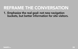 REFRAME THE CONVERSATION
1. Emphasize the real goal: not new navigation
   buckets, but better information for site visitors.




                                                        33
 