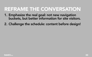 REFRAME THE CONVERSATION
1. Emphasize the real goal: not new navigation
   buckets, but better information for site visitors.
2. Challenge the schedule: content before design!




                                                        33
 