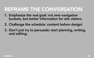 REFRAME THE CONVERSATION
1. Emphasize the real goal: not new navigation
   buckets, but better information for site visitors.
2. Challenge the schedule: content before design!
3. Don’t just try to persuade: start planning, writing,
   and editing.




                                                          33
 