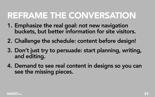 REFRAME THE CONVERSATION
1. Emphasize the real goal: not new navigation
   buckets, but better information for site visitors.
2. Challenge the schedule: content before design!
3. Don’t just try to persuade: start planning, writing,
   and editing.
4. Demand to see real content in designs so you can
   see the missing pieces.


                                                          33
 