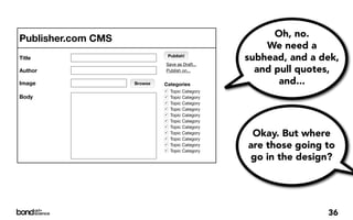 Publisher.com CMS                                        Oh, no.
                                                       We need a
Title                            Publish!
                                                   subhead, and a dek,
                             Save as Draft...
Author                       Publish on...           and pull quotes,
Image               Browse   Categories                   and...
                             !    Topic Category
Body                         !    Topic Category
                             !    Topic Category
                             !    Topic Category
                             !    Topic Category
                             !    Topic Category
                             !    Topic Category
                             !
                             !
                                  Topic Category
                                  Topic Category
                                                    Okay. But where
                             !
                             !
                                  Topic Category
                                  Topic Category
                                                   are those going to
                                                   go in the design?




                                                                   36
 