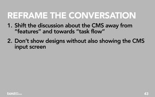 REFRAME THE CONVERSATION
1. Shift the discussion about the CMS away from
   “features” and towards “task flow”
2. Don’t show designs without also showing the CMS
   input screen




                                                  43
 