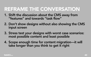 REFRAME THE CONVERSATION
1. Shift the discussion about the CMS away from
   “features” and towards “task flow”
2. Don’t show designs without also showing the CMS
   input screen
3. Stress test your designs with worst case scenarios:
   most possible content and least possible
4. Scope enough time for content migration—it will
   take longer than you think to get it right

                                                         43
 