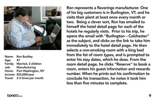 Ron represents a flavorings manufacturer. One
                                of his big customers is in Burlington, VT, and he
                                visits their plant at least once every month or
                                two. Being a clever sort, Ron has emailed to
                                himself the hotel detail page for each of the
                                hotels he regularly visits. Prior to his trip, he
                                opens the email with “Burlington – Colchester”
                                as the subject, and clicks on the link to take him
                                immediately to the hotel detail page. He then
                                selects a non-smoking room with a king bed
Name:     Ron Buckley           from the list of room types, and is prompted to
Age:      47                    enter his stay dates, which he does. From the
Family:   Married, 2 children   room detail page, he clicks “Reserve” to book a
Job:      Manufacturing
Home:     Port Washington, NY
                                room, enters his guest information and rewards
Income:   $55,000/year          number. When he prints out his confirmation to
Travel:   2-3 times per month   conclude his transaction, he notes it took him
                                less than five minutes to complete.


                                                                                 9
 