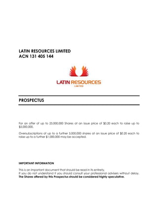 LATIN RESOURCES LIMITED
ACN 131 405 144
PROSPECTUS
For an offer of up to 25,000,000 Shares at an issue price of $0.20 each to raise up to
$5,000,000.
Oversubscriptions of up to a further 5,000,000 shares at an issue price of $0.20 each to
raise up to a further $1,000,000 may be accepted.
IMPORTANT INFORMATION
This is an important document that should be read in its entirety.
If you do not understand it you should consult your professional advisers without delay.
The Shares offered by this Prospectus should be considered highly speculative.
 
