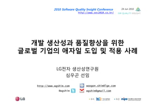 2010 Software Quality Insight Conference    24 Jun 2010
                             http://www.sec2010.co.kr/




  개발 생산성과 품질향상을 위한
글로벌 기업의 애자일 도입 및 적용 사례

               LG전자 생산성연구원
                  심우곤 선임

   http://www.wgshim.com          woogon.shim@lge.com
                 @wgshim          wgshim@gmail.com
 