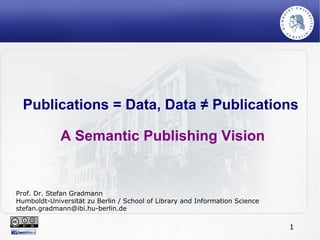 1
Publications = Data, Data ≠ Publications
A Semantic Publishing Vision
Prof. Dr. Stefan Gradmann
Humboldt-Universität zu Berlin / School of Library and Information Science
stefan.gradmann@ibi.hu-berlin.de
 