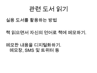 관련 도서 읽기실용 도서를 활용하는 방법책 읽으면서 자신의 언어로 책에 메모하기.메모한 내용을 디지털화하기. 메모장, SMS 및트위터 등