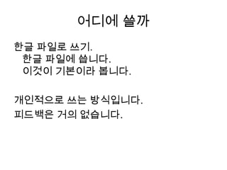 어디에 쓸까한글 파일로 쓰기.한글 파일에 씁니다. 이것이 기본이라 봅니다.  개인적으로 쓰는 방식입니다.피드백은 거의 없습니다.