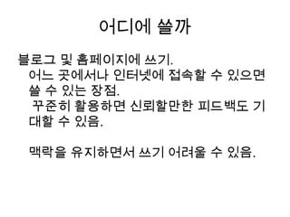 어디에 쓸까블로그 및 홈페이지에 쓰기.어느 곳에서나 인터넷에 접속할 수 있으면 쓸 수 있는 장점. 꾸준히 활용하면 신뢰할만한 피드백도 기대할 수 있음. 맥락을 유지하면서 쓰기 어려울 수 있음.
