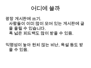 어디에 쓸까광장 게시판에 쓰기.사람들이 이미 많이 모여 있는 게시판에 글을 올릴 수 있습니다.폭 넓은 피드백도 많이 받을 수 있음. 익명성이 높아 원치 않는 비난, 욕설 등도 받을 수 있음. 