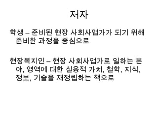 저자학생 – 준비된 현장 사회사업가가 되기 위해 준비한 과정을 중심으로 현장복지인 – 현장 사회사업가로 일하는 분야, 영역에 대한 실용적 가치, 철학, 지식, 정보, 기술을 재정립하는 책으로