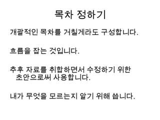 목차 정하기개괄적인 목차를 거칠게라도 구성합니다.흐름을 잡는 것입니다. 추후 자료를 취합하면서 수정하기 위한 초안으로써 사용합니다.내가 무엇을 모르는지 알기 위해 씁니다.